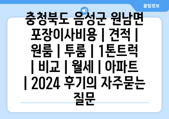 충청북도 음성군 원남면 포장이사비용 | 견적 | 원룸 | 투룸 | 1톤트럭 | 비교 | 월세 | 아파트 | 2024 후기