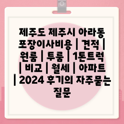 제주도 제주시 아라동 포장이사비용 | 견적 | 원룸 | 투룸 | 1톤트럭 | 비교 | 월세 | 아파트 | 2024 후기