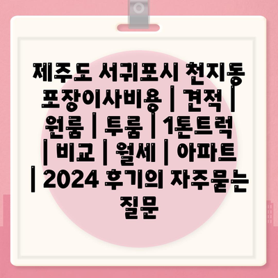 제주도 서귀포시 천지동 포장이사비용 | 견적 | 원룸 | 투룸 | 1톤트럭 | 비교 | 월세 | 아파트 | 2024 후기