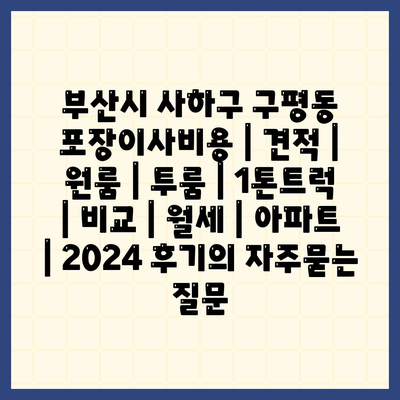 부산시 사하구 구평동 포장이사비용 | 견적 | 원룸 | 투룸 | 1톤트럭 | 비교 | 월세 | 아파트 | 2024 후기