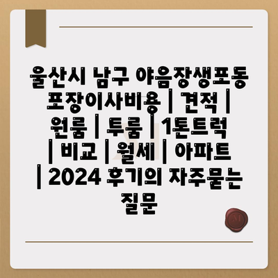 울산시 남구 야음장생포동 포장이사비용 | 견적 | 원룸 | 투룸 | 1톤트럭 | 비교 | 월세 | 아파트 | 2024 후기