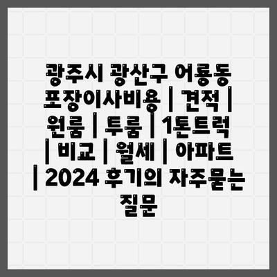 광주시 광산구 어룡동 포장이사비용 | 견적 | 원룸 | 투룸 | 1톤트럭 | 비교 | 월세 | 아파트 | 2024 후기