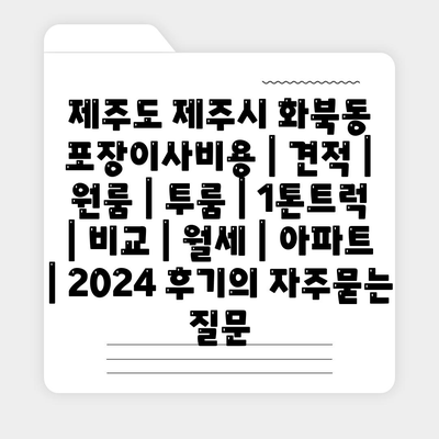 제주도 제주시 화북동 포장이사비용 | 견적 | 원룸 | 투룸 | 1톤트럭 | 비교 | 월세 | 아파트 | 2024 후기