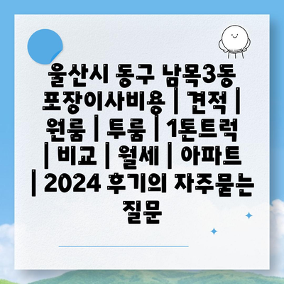 울산시 동구 남목3동 포장이사비용 | 견적 | 원룸 | 투룸 | 1톤트럭 | 비교 | 월세 | 아파트 | 2024 후기