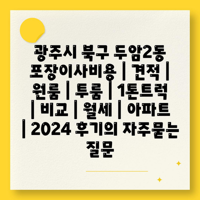 광주시 북구 두암2동 포장이사비용 | 견적 | 원룸 | 투룸 | 1톤트럭 | 비교 | 월세 | 아파트 | 2024 후기