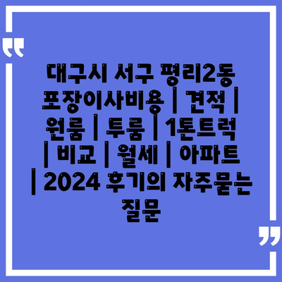 대구시 서구 평리2동 포장이사비용 | 견적 | 원룸 | 투룸 | 1톤트럭 | 비교 | 월세 | 아파트 | 2024 후기