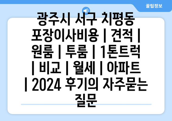 광주시 서구 치평동 포장이사비용 | 견적 | 원룸 | 투룸 | 1톤트럭 | 비교 | 월세 | 아파트 | 2024 후기