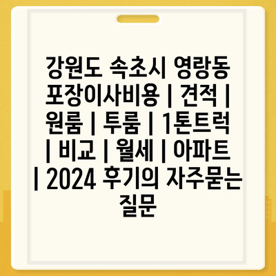 강원도 속초시 영랑동 포장이사비용 | 견적 | 원룸 | 투룸 | 1톤트럭 | 비교 | 월세 | 아파트 | 2024 후기