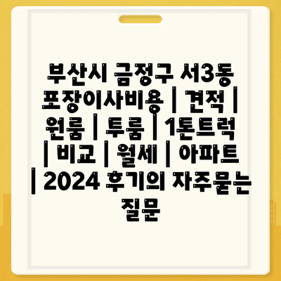 부산시 금정구 서3동 포장이사비용 | 견적 | 원룸 | 투룸 | 1톤트럭 | 비교 | 월세 | 아파트 | 2024 후기