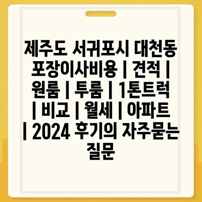 제주도 서귀포시 대천동 포장이사비용 | 견적 | 원룸 | 투룸 | 1톤트럭 | 비교 | 월세 | 아파트 | 2024 후기