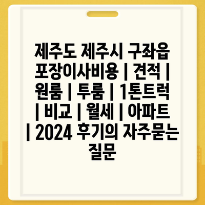 제주도 제주시 구좌읍 포장이사비용 | 견적 | 원룸 | 투룸 | 1톤트럭 | 비교 | 월세 | 아파트 | 2024 후기