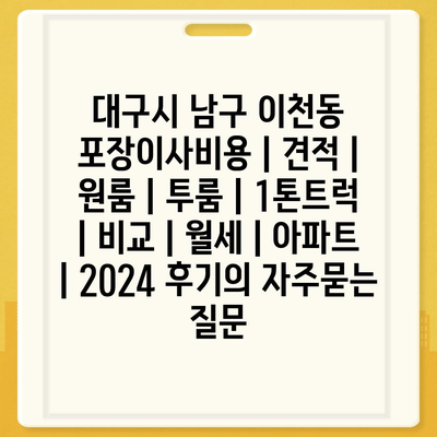 대구시 남구 이천동 포장이사비용 | 견적 | 원룸 | 투룸 | 1톤트럭 | 비교 | 월세 | 아파트 | 2024 후기