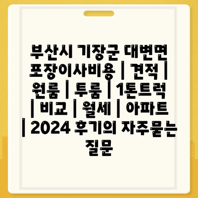 부산시 기장군 대변면 포장이사비용 | 견적 | 원룸 | 투룸 | 1톤트럭 | 비교 | 월세 | 아파트 | 2024 후기