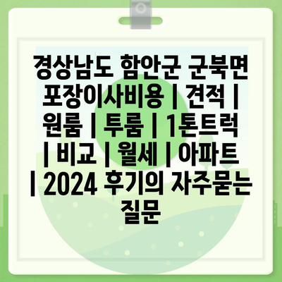 경상남도 함안군 군북면 포장이사비용 | 견적 | 원룸 | 투룸 | 1톤트럭 | 비교 | 월세 | 아파트 | 2024 후기