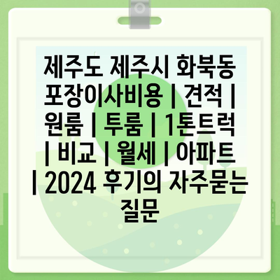 제주도 제주시 화북동 포장이사비용 | 견적 | 원룸 | 투룸 | 1톤트럭 | 비교 | 월세 | 아파트 | 2024 후기