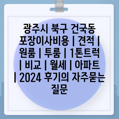 광주시 북구 건국동 포장이사비용 | 견적 | 원룸 | 투룸 | 1톤트럭 | 비교 | 월세 | 아파트 | 2024 후기