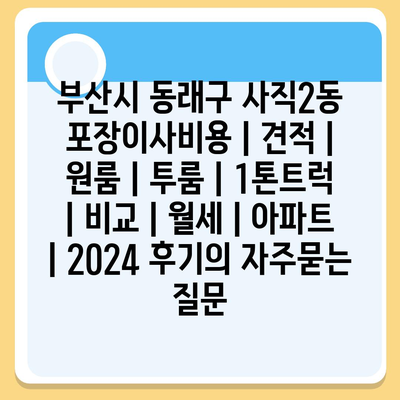 부산시 동래구 사직2동 포장이사비용 | 견적 | 원룸 | 투룸 | 1톤트럭 | 비교 | 월세 | 아파트 | 2024 후기