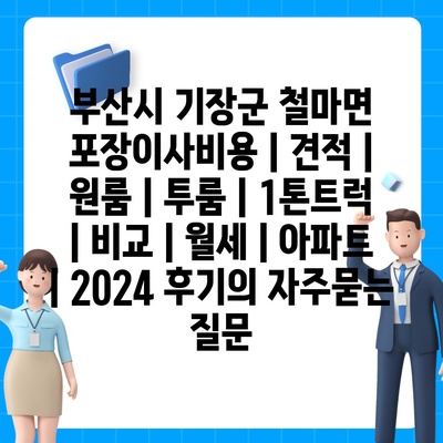 부산시 기장군 철마면 포장이사비용 | 견적 | 원룸 | 투룸 | 1톤트럭 | 비교 | 월세 | 아파트 | 2024 후기