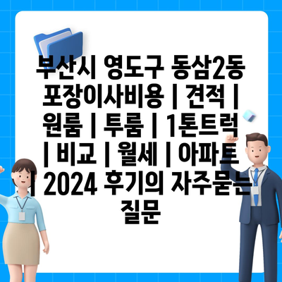 부산시 영도구 동삼2동 포장이사비용 | 견적 | 원룸 | 투룸 | 1톤트럭 | 비교 | 월세 | 아파트 | 2024 후기