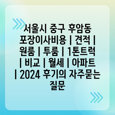 서울시 중구 후암동 포장이사비용 | 견적 | 원룸 | 투룸 | 1톤트럭 | 비교 | 월세 | 아파트 | 2024 후기