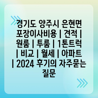 경기도 양주시 은현면 포장이사비용 | 견적 | 원룸 | 투룸 | 1톤트럭 | 비교 | 월세 | 아파트 | 2024 후기