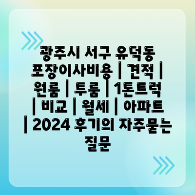 광주시 서구 유덕동 포장이사비용 | 견적 | 원룸 | 투룸 | 1톤트럭 | 비교 | 월세 | 아파트 | 2024 후기