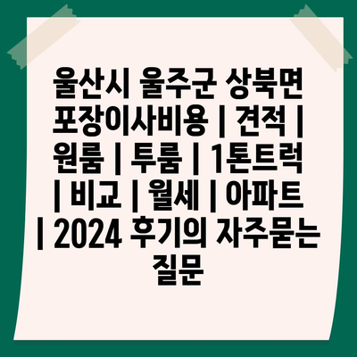 울산시 울주군 상북면 포장이사비용 | 견적 | 원룸 | 투룸 | 1톤트럭 | 비교 | 월세 | 아파트 | 2024 후기