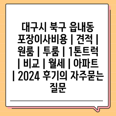 대구시 북구 읍내동 포장이사비용 | 견적 | 원룸 | 투룸 | 1톤트럭 | 비교 | 월세 | 아파트 | 2024 후기