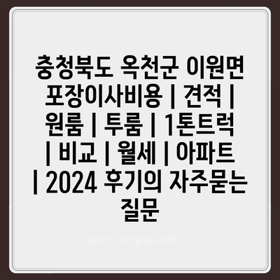 충청북도 옥천군 이원면 포장이사비용 | 견적 | 원룸 | 투룸 | 1톤트럭 | 비교 | 월세 | 아파트 | 2024 후기