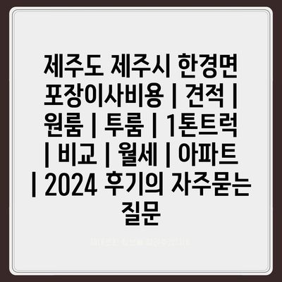 제주도 제주시 한경면 포장이사비용 | 견적 | 원룸 | 투룸 | 1톤트럭 | 비교 | 월세 | 아파트 | 2024 후기