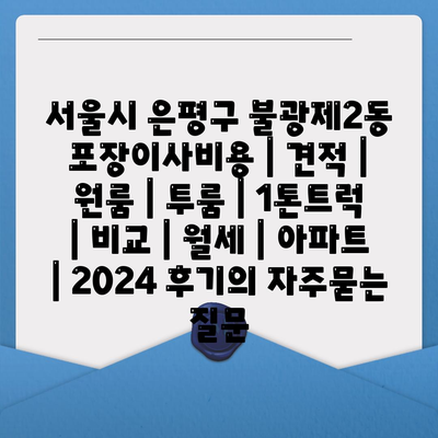 서울시 은평구 불광제2동 포장이사비용 | 견적 | 원룸 | 투룸 | 1톤트럭 | 비교 | 월세 | 아파트 | 2024 후기