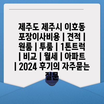 제주도 제주시 이호동 포장이사비용 | 견적 | 원룸 | 투룸 | 1톤트럭 | 비교 | 월세 | 아파트 | 2024 후기