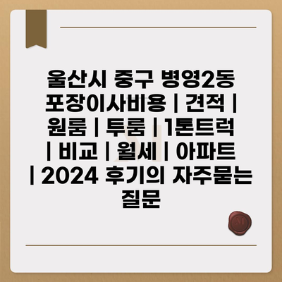 울산시 중구 병영2동 포장이사비용 | 견적 | 원룸 | 투룸 | 1톤트럭 | 비교 | 월세 | 아파트 | 2024 후기