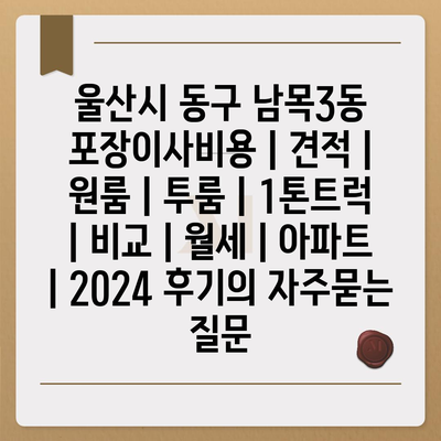 울산시 동구 남목3동 포장이사비용 | 견적 | 원룸 | 투룸 | 1톤트럭 | 비교 | 월세 | 아파트 | 2024 후기