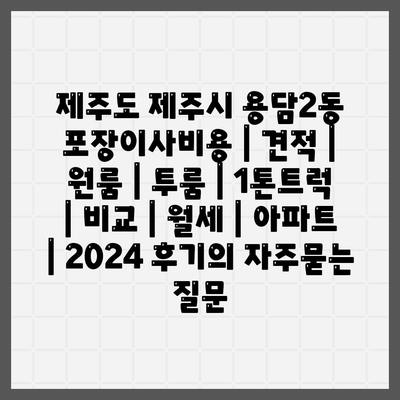 제주도 제주시 용담2동 포장이사비용 | 견적 | 원룸 | 투룸 | 1톤트럭 | 비교 | 월세 | 아파트 | 2024 후기