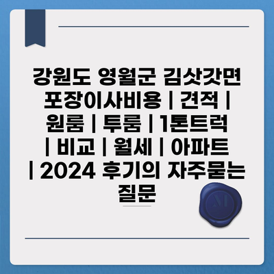 강원도 영월군 김삿갓면 포장이사비용 | 견적 | 원룸 | 투룸 | 1톤트럭 | 비교 | 월세 | 아파트 | 2024 후기