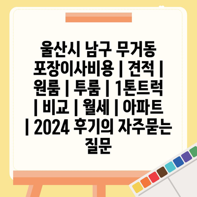 울산시 남구 무거동 포장이사비용 | 견적 | 원룸 | 투룸 | 1톤트럭 | 비교 | 월세 | 아파트 | 2024 후기