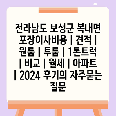 전라남도 보성군 복내면 포장이사비용 | 견적 | 원룸 | 투룸 | 1톤트럭 | 비교 | 월세 | 아파트 | 2024 후기