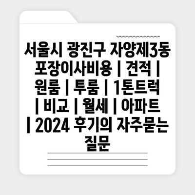 서울시 광진구 자양제3동 포장이사비용 | 견적 | 원룸 | 투룸 | 1톤트럭 | 비교 | 월세 | 아파트 | 2024 후기