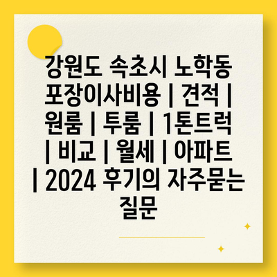 강원도 속초시 노학동 포장이사비용 | 견적 | 원룸 | 투룸 | 1톤트럭 | 비교 | 월세 | 아파트 | 2024 후기