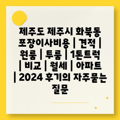 제주도 제주시 화북동 포장이사비용 | 견적 | 원룸 | 투룸 | 1톤트럭 | 비교 | 월세 | 아파트 | 2024 후기