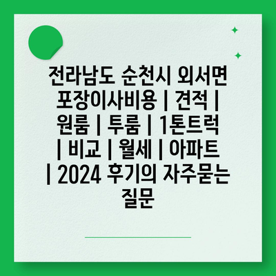 전라남도 순천시 외서면 포장이사비용 | 견적 | 원룸 | 투룸 | 1톤트럭 | 비교 | 월세 | 아파트 | 2024 후기