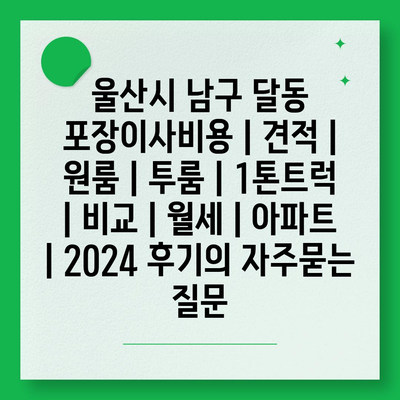 울산시 남구 달동 포장이사비용 | 견적 | 원룸 | 투룸 | 1톤트럭 | 비교 | 월세 | 아파트 | 2024 후기