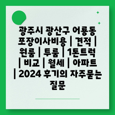 광주시 광산구 어룡동 포장이사비용 | 견적 | 원룸 | 투룸 | 1톤트럭 | 비교 | 월세 | 아파트 | 2024 후기