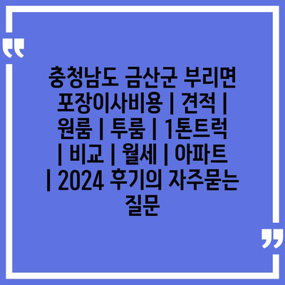 충청남도 금산군 부리면 포장이사비용 | 견적 | 원룸 | 투룸 | 1톤트럭 | 비교 | 월세 | 아파트 | 2024 후기