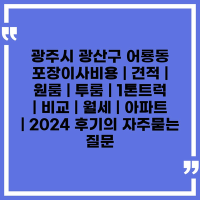 광주시 광산구 어룡동 포장이사비용 | 견적 | 원룸 | 투룸 | 1톤트럭 | 비교 | 월세 | 아파트 | 2024 후기