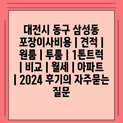 대전시 동구 삼성동 포장이사비용 | 견적 | 원룸 | 투룸 | 1톤트럭 | 비교 | 월세 | 아파트 | 2024 후기