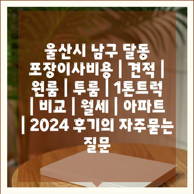 울산시 남구 달동 포장이사비용 | 견적 | 원룸 | 투룸 | 1톤트럭 | 비교 | 월세 | 아파트 | 2024 후기