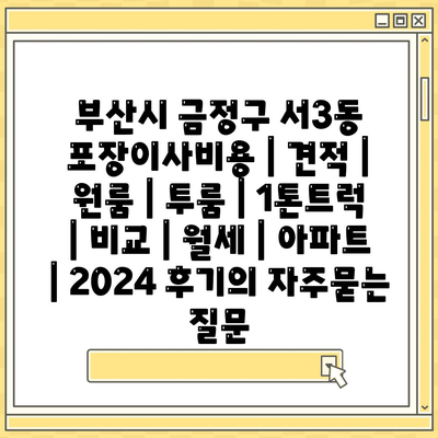 부산시 금정구 서3동 포장이사비용 | 견적 | 원룸 | 투룸 | 1톤트럭 | 비교 | 월세 | 아파트 | 2024 후기