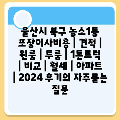 울산시 북구 농소1동 포장이사비용 | 견적 | 원룸 | 투룸 | 1톤트럭 | 비교 | 월세 | 아파트 | 2024 후기